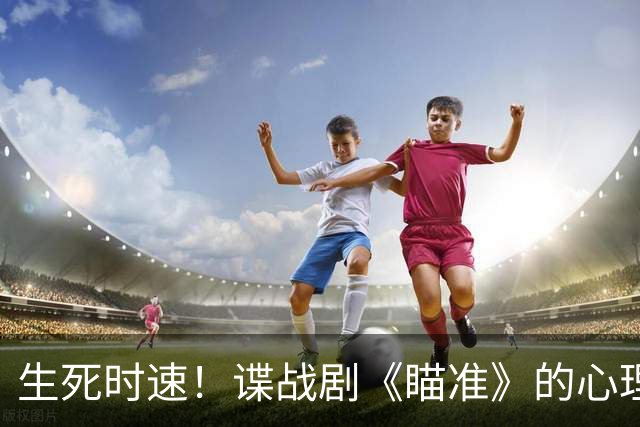 生死时速！谍战剧《瞄准》的心理博弈与信仰较量